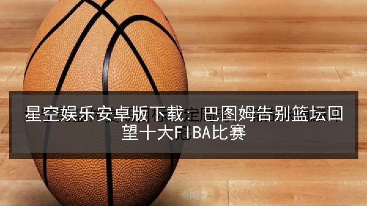星空娱乐安卓版下载: 巴图姆告别篮坛回望十大FIBA比赛