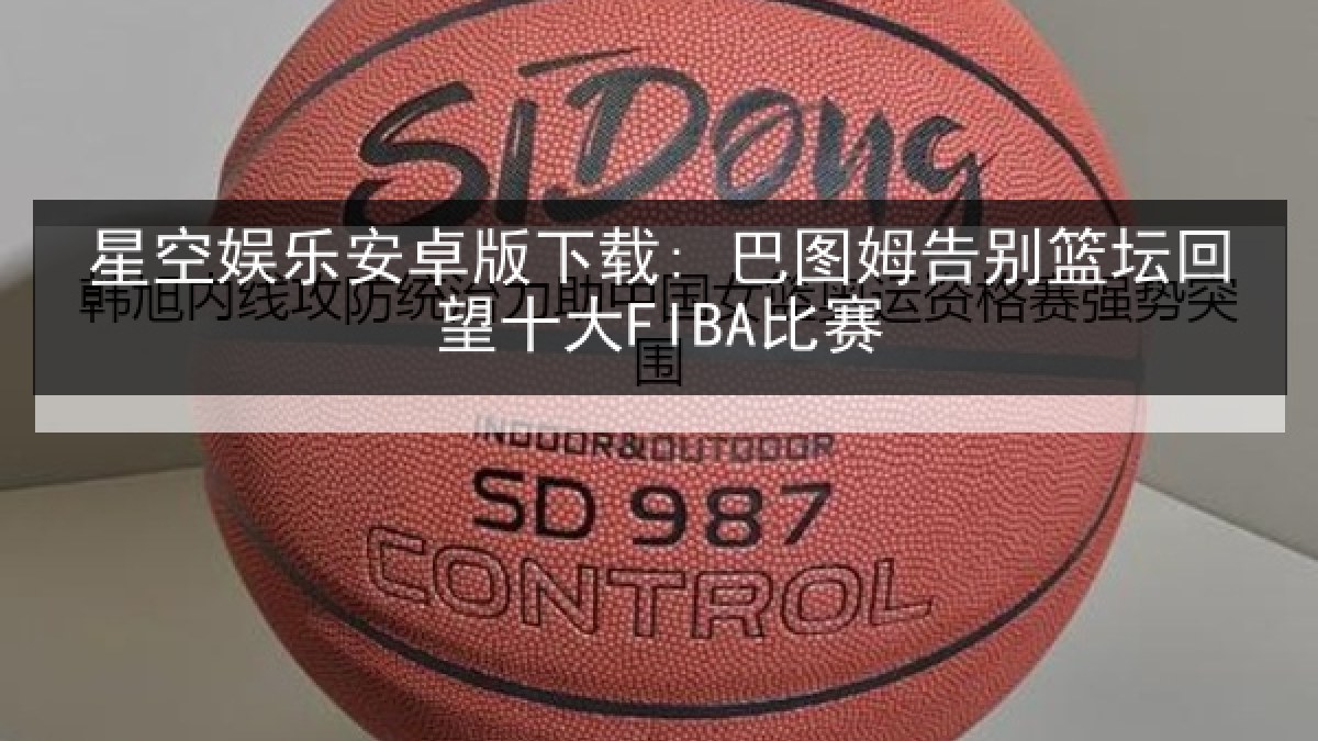 星空娱乐安卓版下载: 巴图姆告别篮坛回望十大FIBA比赛