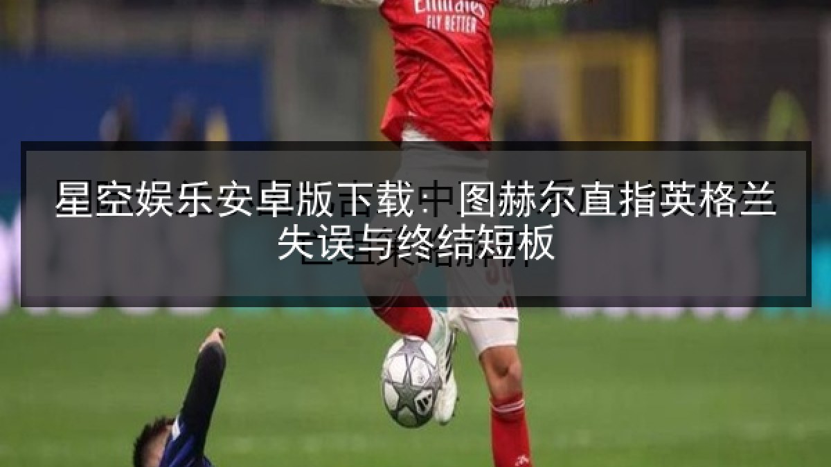 星空娱乐安卓版下载: 图赫尔直指英格兰失误与终结短板
